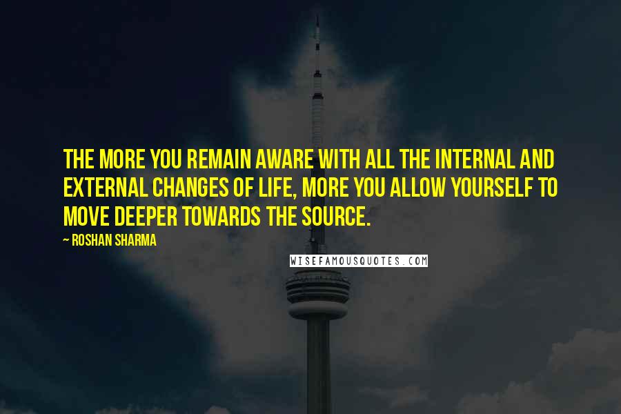 Roshan Sharma Quotes: The more you remain aware with all the internal and external changes of life, more you allow yourself to move deeper towards the source.