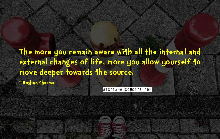 Roshan Sharma Quotes: The more you remain aware with all the internal and external changes of life, more you allow yourself to move deeper towards the source.