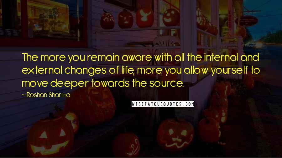 Roshan Sharma Quotes: The more you remain aware with all the internal and external changes of life, more you allow yourself to move deeper towards the source.