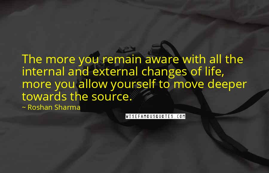 Roshan Sharma Quotes: The more you remain aware with all the internal and external changes of life, more you allow yourself to move deeper towards the source.