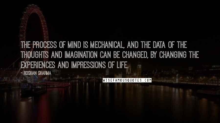Roshan Sharma Quotes: The process of mind is mechanical, and the data of the thoughts and imagination can be changed, by changing the experiences and impressions of life.