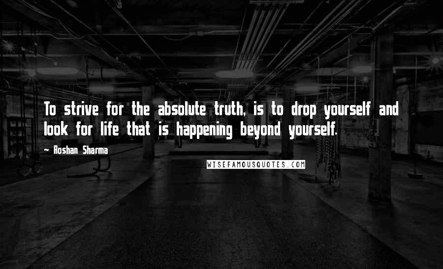 Roshan Sharma Quotes: To strive for the absolute truth, is to drop yourself and look for life that is happening beyond yourself.