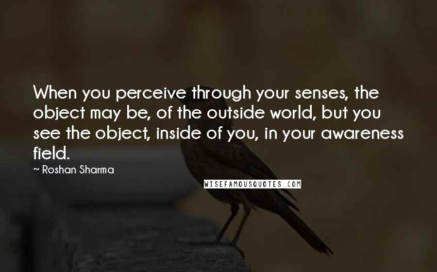 Roshan Sharma Quotes: When you perceive through your senses, the object may be, of the outside world, but you see the object, inside of you, in your awareness field.