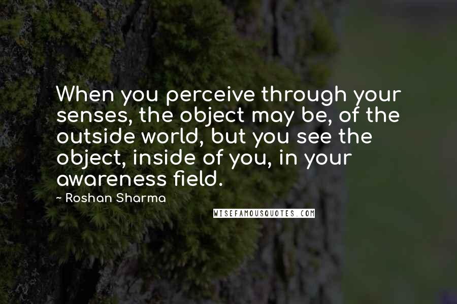 Roshan Sharma Quotes: When you perceive through your senses, the object may be, of the outside world, but you see the object, inside of you, in your awareness field.