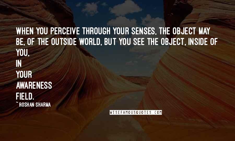 Roshan Sharma Quotes: When you perceive through your senses, the object may be, of the outside world, but you see the object, inside of you, in your awareness field.