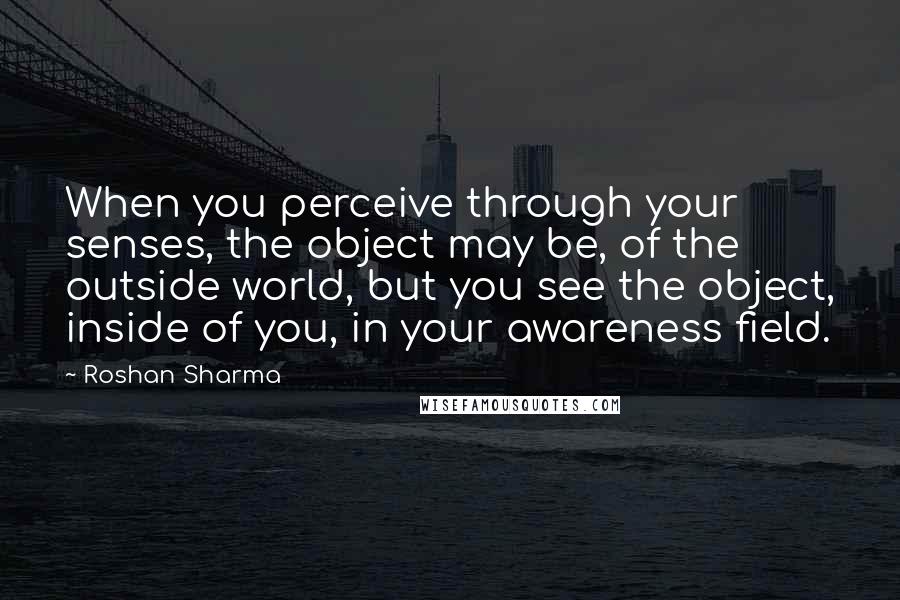 Roshan Sharma Quotes: When you perceive through your senses, the object may be, of the outside world, but you see the object, inside of you, in your awareness field.