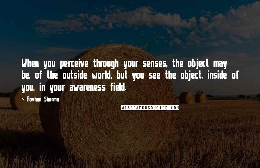 Roshan Sharma Quotes: When you perceive through your senses, the object may be, of the outside world, but you see the object, inside of you, in your awareness field.