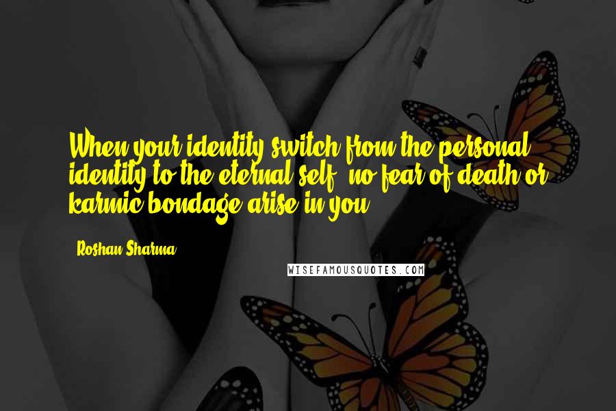 Roshan Sharma Quotes: When your identity switch from the personal identity to the eternal self, no fear of death or karmic bondage arise in you.