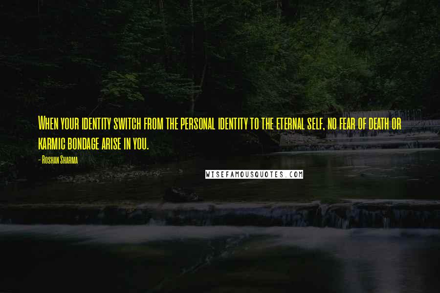 Roshan Sharma Quotes: When your identity switch from the personal identity to the eternal self, no fear of death or karmic bondage arise in you.
