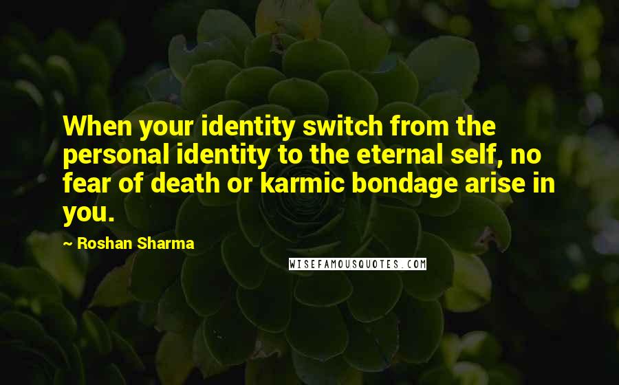 Roshan Sharma Quotes: When your identity switch from the personal identity to the eternal self, no fear of death or karmic bondage arise in you.