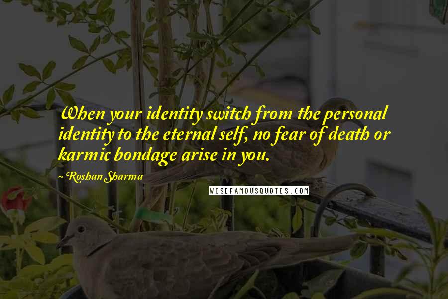 Roshan Sharma Quotes: When your identity switch from the personal identity to the eternal self, no fear of death or karmic bondage arise in you.