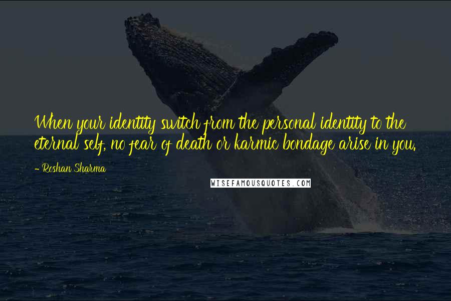 Roshan Sharma Quotes: When your identity switch from the personal identity to the eternal self, no fear of death or karmic bondage arise in you.