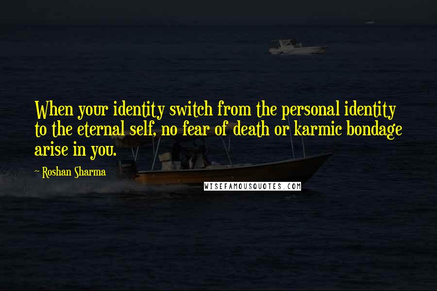 Roshan Sharma Quotes: When your identity switch from the personal identity to the eternal self, no fear of death or karmic bondage arise in you.