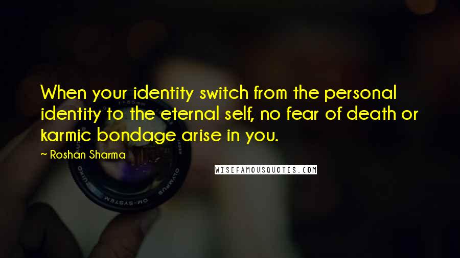 Roshan Sharma Quotes: When your identity switch from the personal identity to the eternal self, no fear of death or karmic bondage arise in you.