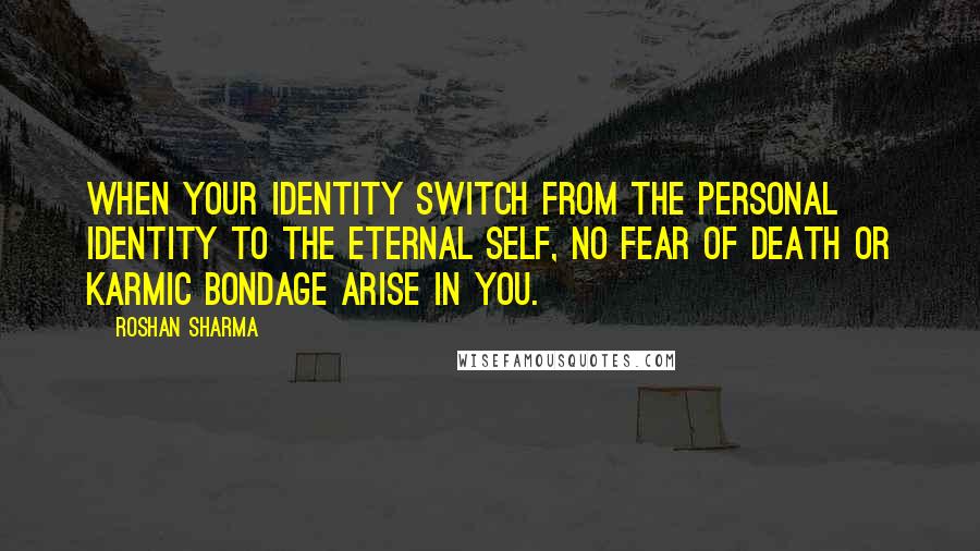 Roshan Sharma Quotes: When your identity switch from the personal identity to the eternal self, no fear of death or karmic bondage arise in you.