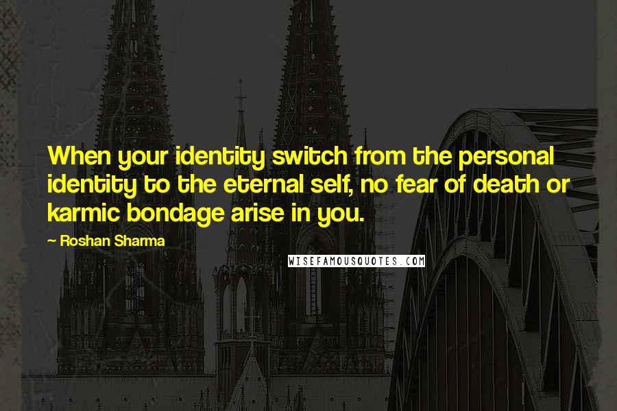 Roshan Sharma Quotes: When your identity switch from the personal identity to the eternal self, no fear of death or karmic bondage arise in you.