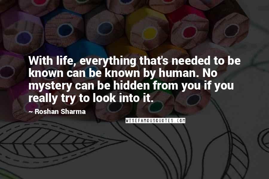 Roshan Sharma Quotes: With life, everything that's needed to be known can be known by human. No mystery can be hidden from you if you really try to look into it.