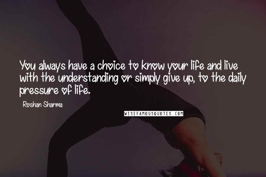 Roshan Sharma Quotes: You always have a choice to know your life and live with the understanding or simply give up, to the daily pressure of life.