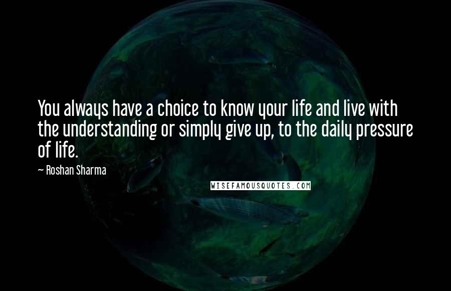 Roshan Sharma Quotes: You always have a choice to know your life and live with the understanding or simply give up, to the daily pressure of life.