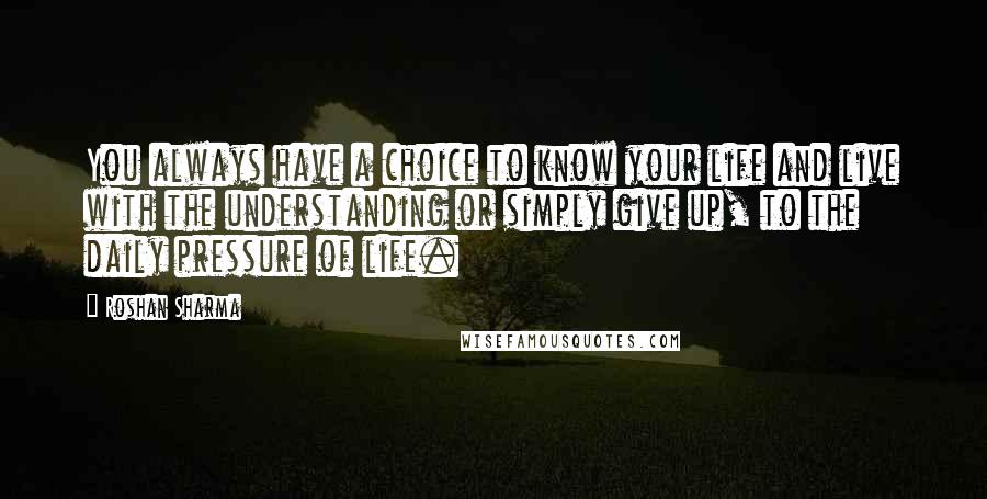 Roshan Sharma Quotes: You always have a choice to know your life and live with the understanding or simply give up, to the daily pressure of life.