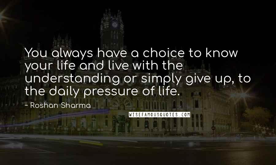 Roshan Sharma Quotes: You always have a choice to know your life and live with the understanding or simply give up, to the daily pressure of life.