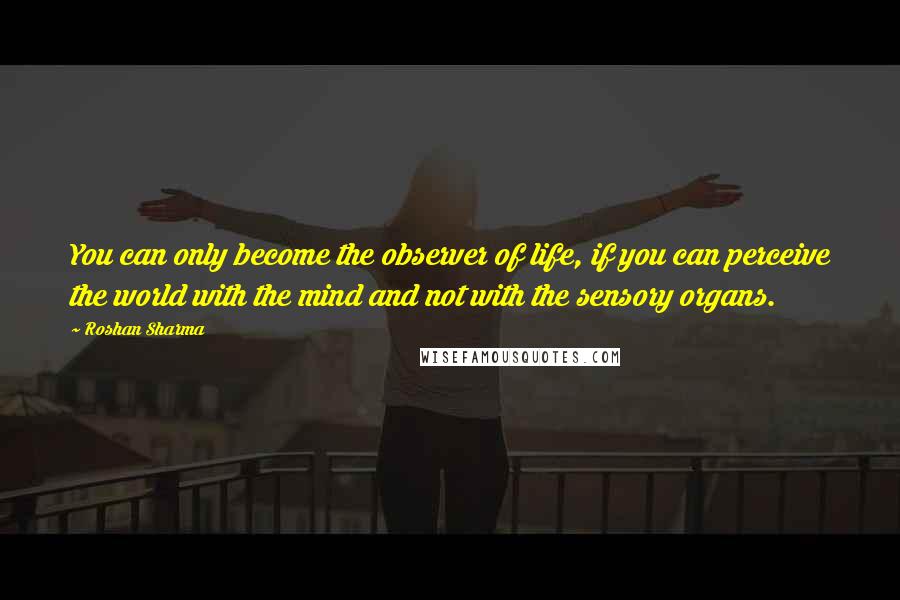 Roshan Sharma Quotes: You can only become the observer of life, if you can perceive the world with the mind and not with the sensory organs.