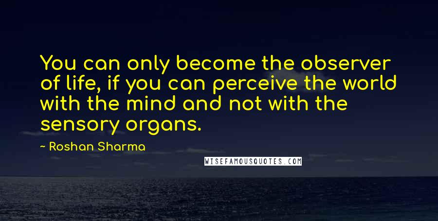 Roshan Sharma Quotes: You can only become the observer of life, if you can perceive the world with the mind and not with the sensory organs.