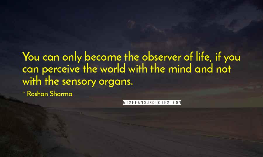 Roshan Sharma Quotes: You can only become the observer of life, if you can perceive the world with the mind and not with the sensory organs.