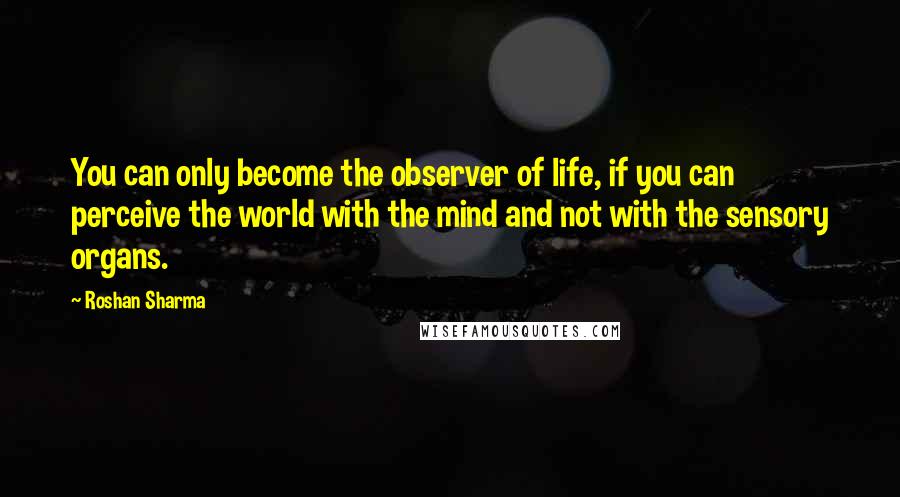 Roshan Sharma Quotes: You can only become the observer of life, if you can perceive the world with the mind and not with the sensory organs.