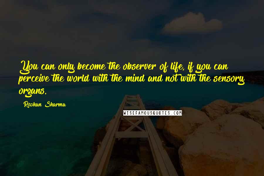 Roshan Sharma Quotes: You can only become the observer of life, if you can perceive the world with the mind and not with the sensory organs.