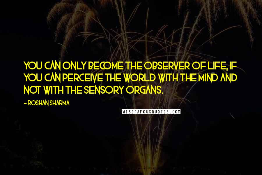 Roshan Sharma Quotes: You can only become the observer of life, if you can perceive the world with the mind and not with the sensory organs.