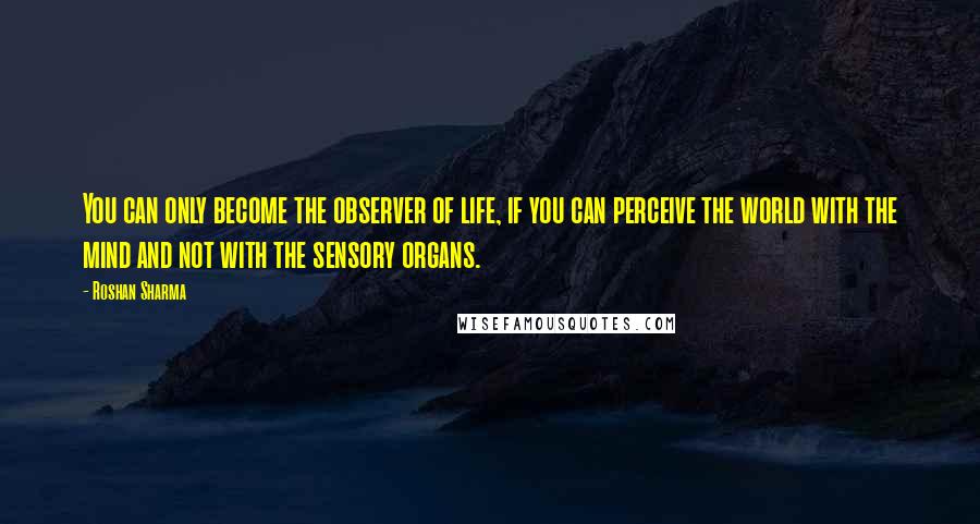 Roshan Sharma Quotes: You can only become the observer of life, if you can perceive the world with the mind and not with the sensory organs.