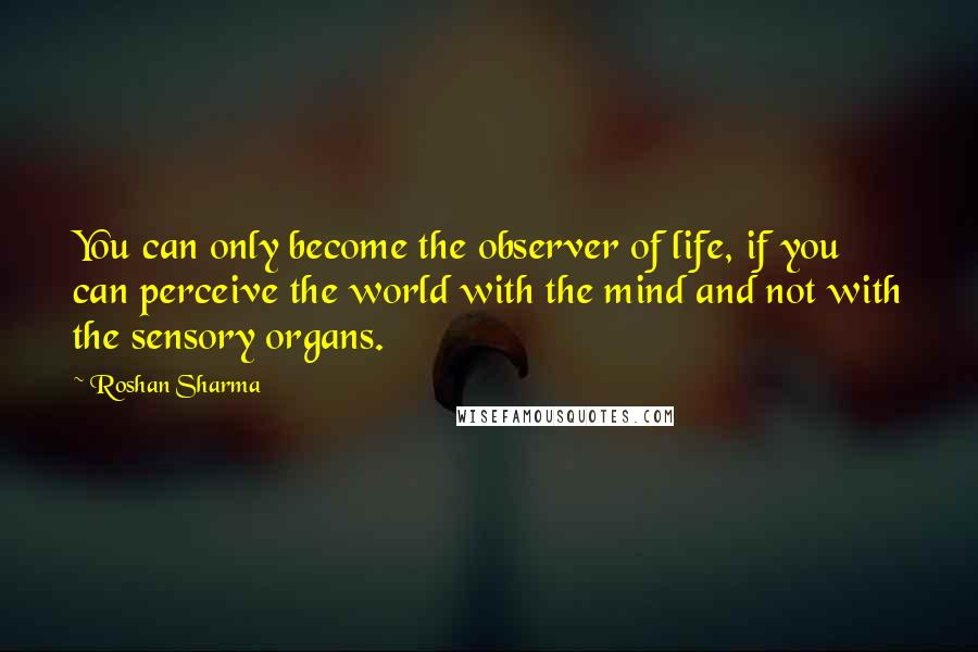 Roshan Sharma Quotes: You can only become the observer of life, if you can perceive the world with the mind and not with the sensory organs.