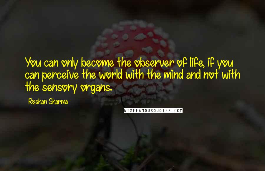 Roshan Sharma Quotes: You can only become the observer of life, if you can perceive the world with the mind and not with the sensory organs.