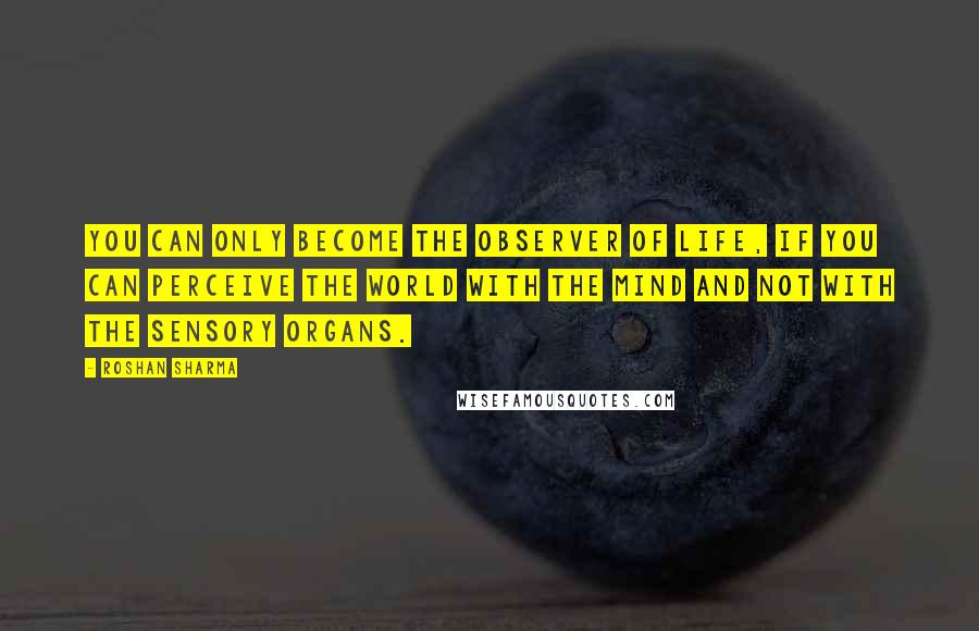 Roshan Sharma Quotes: You can only become the observer of life, if you can perceive the world with the mind and not with the sensory organs.