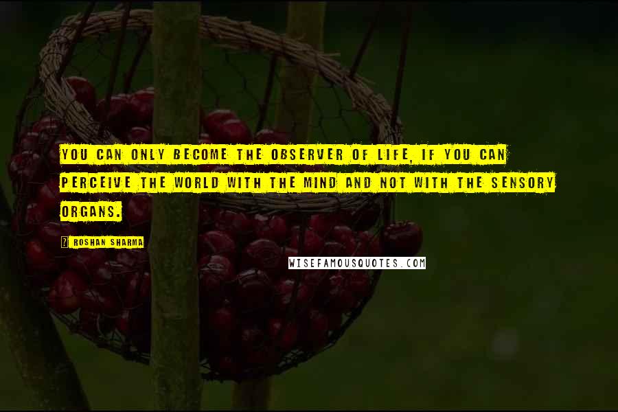 Roshan Sharma Quotes: You can only become the observer of life, if you can perceive the world with the mind and not with the sensory organs.