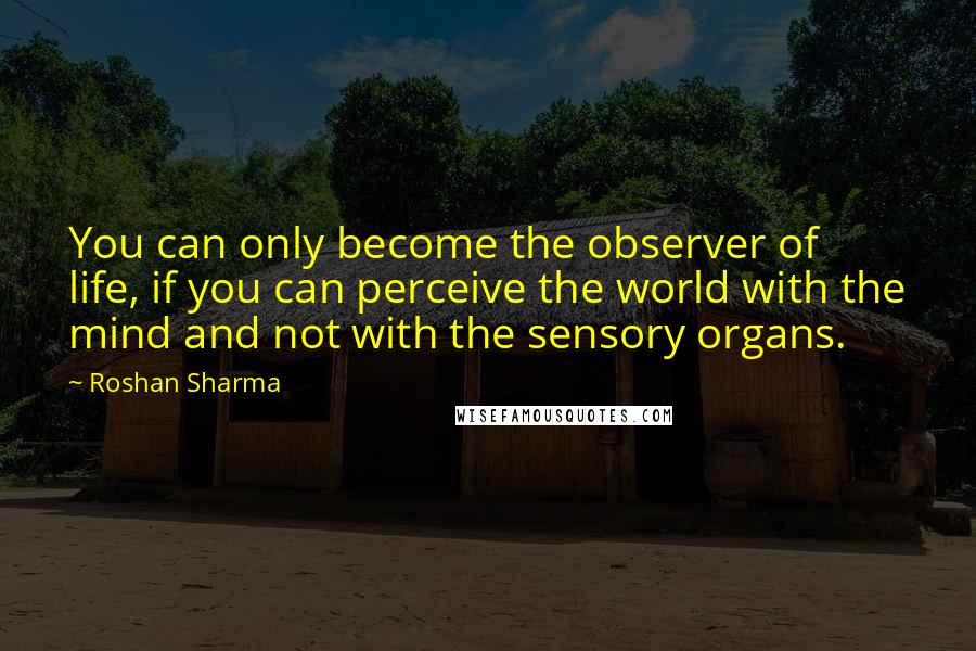 Roshan Sharma Quotes: You can only become the observer of life, if you can perceive the world with the mind and not with the sensory organs.