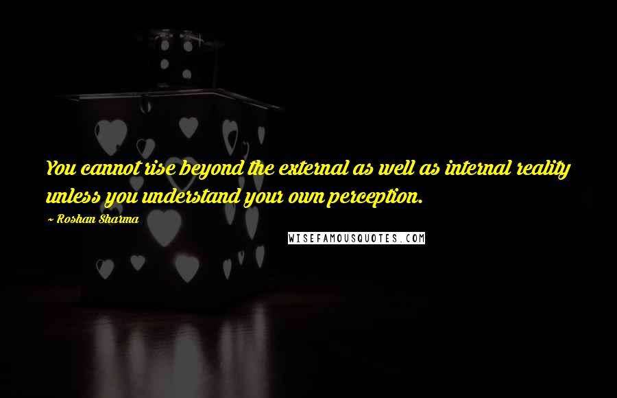 Roshan Sharma Quotes: You cannot rise beyond the external as well as internal reality unless you understand your own perception.