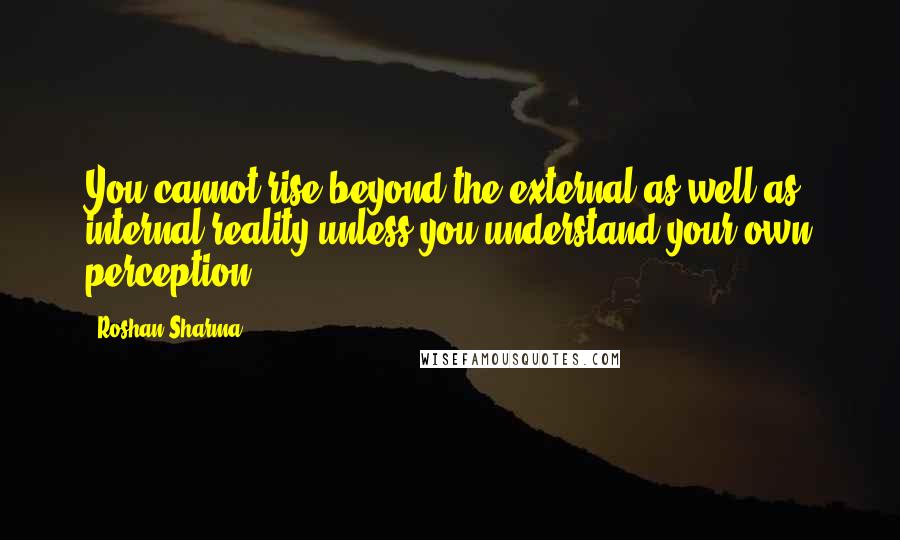 Roshan Sharma Quotes: You cannot rise beyond the external as well as internal reality unless you understand your own perception.