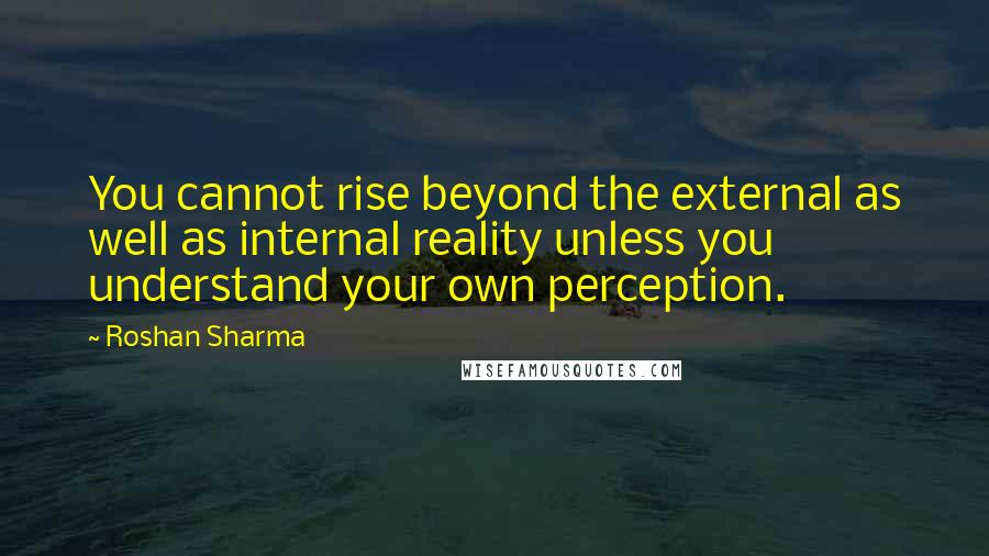 Roshan Sharma Quotes: You cannot rise beyond the external as well as internal reality unless you understand your own perception.