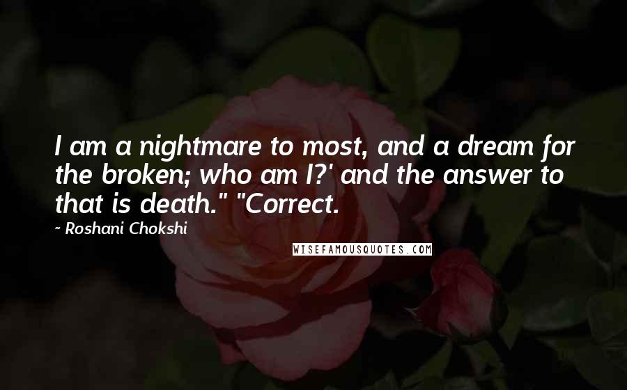 Roshani Chokshi Quotes: I am a nightmare to most, and a dream for the broken; who am I?' and the answer to that is death." "Correct.