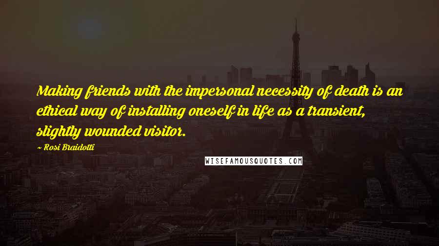 Rosi Braidotti Quotes: Making friends with the impersonal necessity of death is an ethical way of installing oneself in life as a transient, slightly wounded visitor.