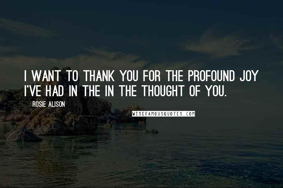 Rosie Alison Quotes: I want to thank you for the profound joy I've had in the in the thought of you.