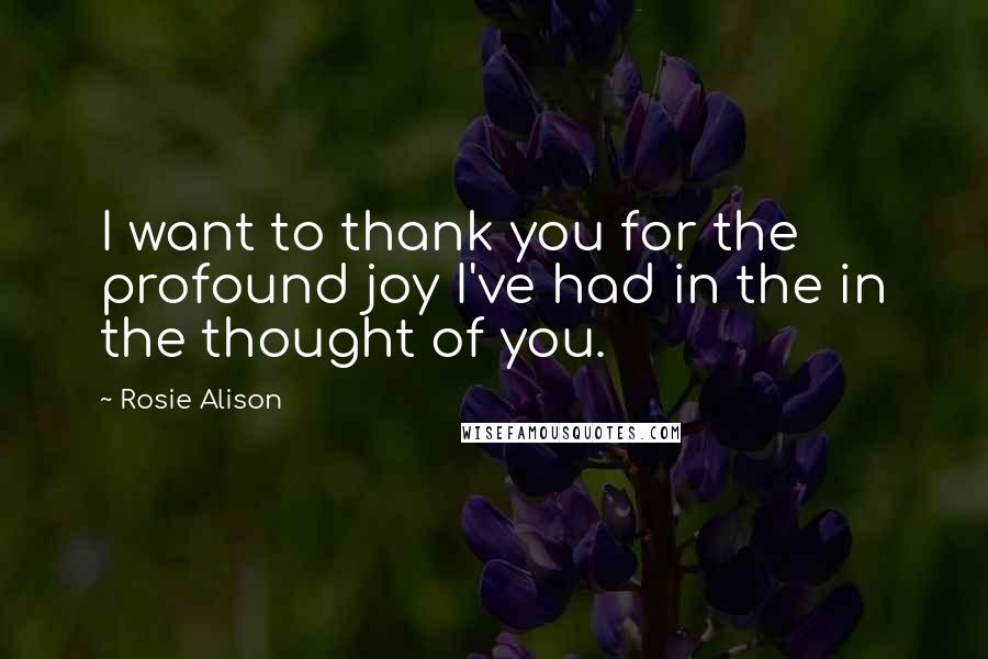 Rosie Alison Quotes: I want to thank you for the profound joy I've had in the in the thought of you.
