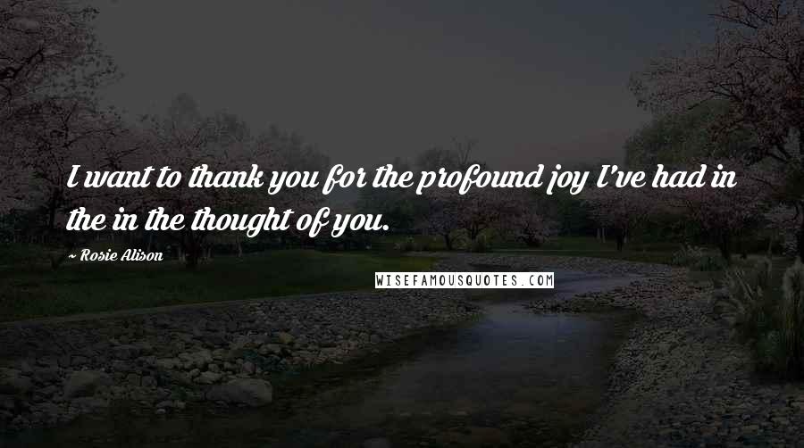 Rosie Alison Quotes: I want to thank you for the profound joy I've had in the in the thought of you.
