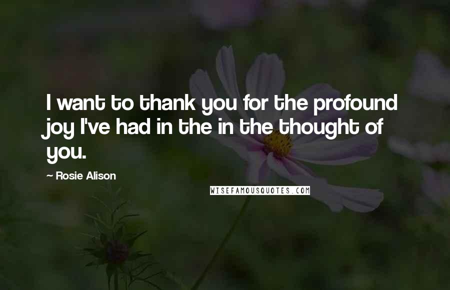 Rosie Alison Quotes: I want to thank you for the profound joy I've had in the in the thought of you.