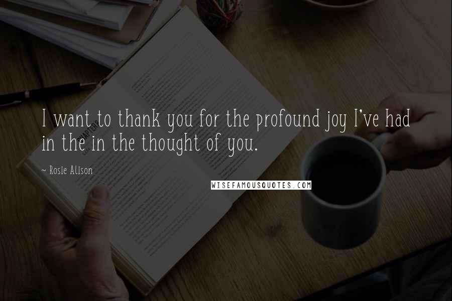 Rosie Alison Quotes: I want to thank you for the profound joy I've had in the in the thought of you.