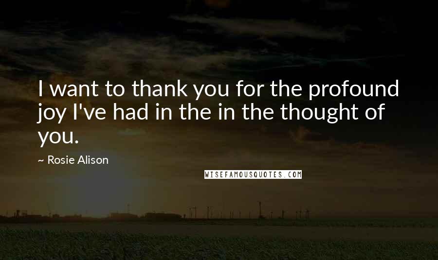 Rosie Alison Quotes: I want to thank you for the profound joy I've had in the in the thought of you.