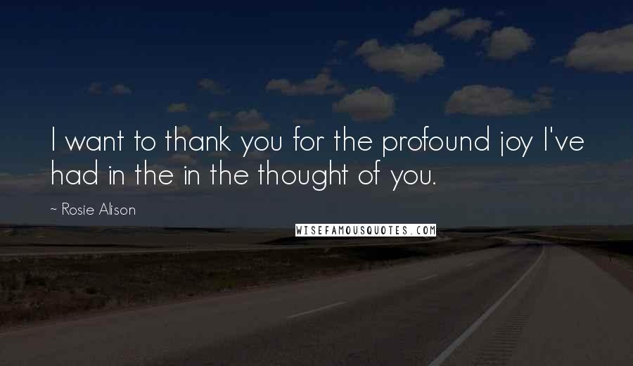 Rosie Alison Quotes: I want to thank you for the profound joy I've had in the in the thought of you.