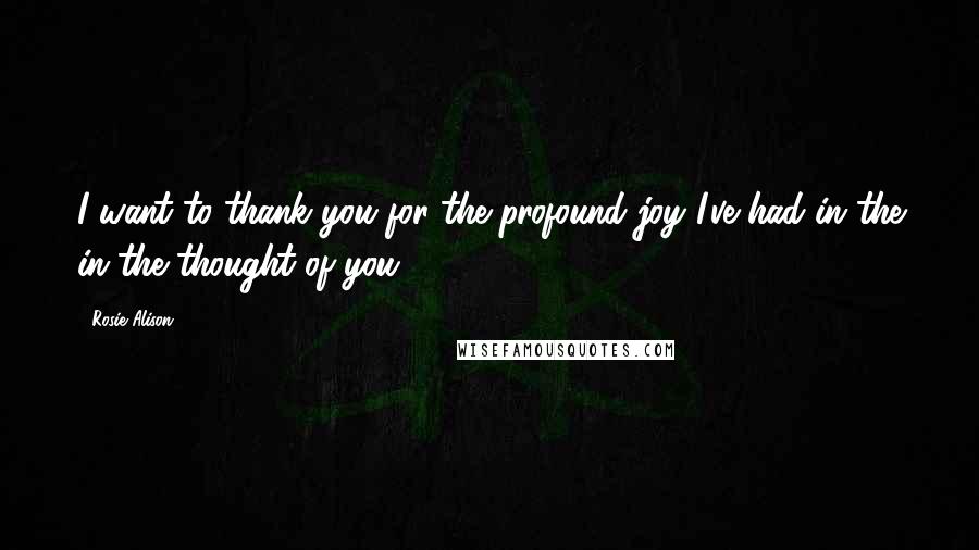 Rosie Alison Quotes: I want to thank you for the profound joy I've had in the in the thought of you.